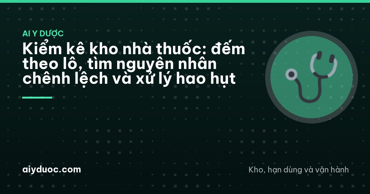 Kiểm kê kho nhà thuốc: đếm theo lô, tìm nguyên nhân chênh lệch và xử lý hao hụt